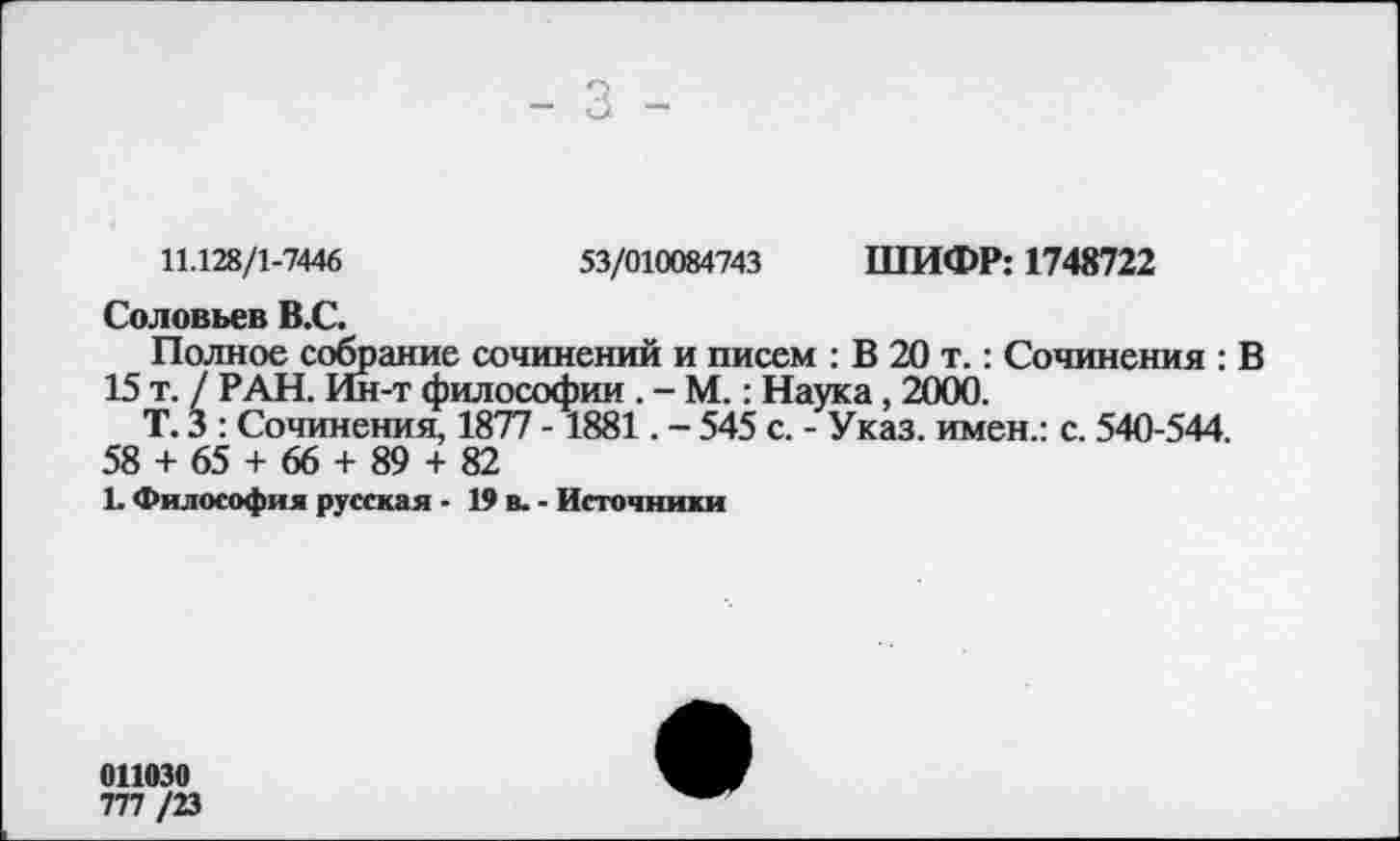 ﻿- 3 -
11.128/1-7446	53/010084743 ШИФР: 1748722
Соловьев В.С.
Полное собрание сочинений и писем : В 20 т.: Сочинения : В 15 т. / РАН. Ин-т философии . - М.: Наука, 2000.
Т. 3 : Сочинения, 1877 -1881. - 545 с. - Указ, имен.: с. 540-544.
58 + 65 + 66 + 89 + 82
1. Философия русская - 19 в. - Источники
011030
777 /23